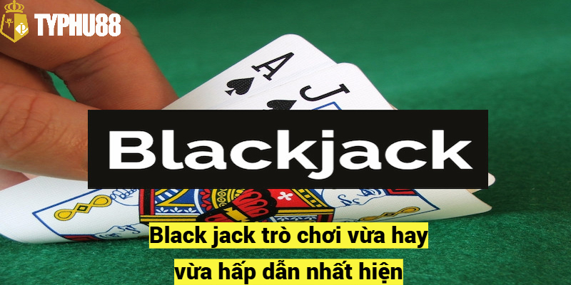 Black jack trò chơi vừa hay vừa hấp dẫn nhất hiện